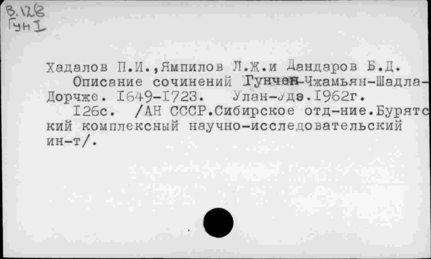 ﻿Л1&
Хадалов П.И.,Нмпилов Л.Ж.и Дандаров Б.Д.
Описание сочинений Тунчеяв-Чжамьян-Шадла Дорчже. 1649-1723.	Улан-«/де. 1962г.
126с. /АН СССР.Сибирское отд-ние.Бурят кий комплексный научно-исследовательский ин-т/.